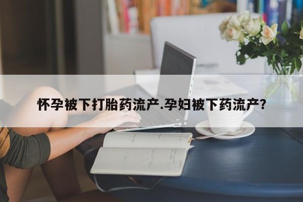 流产药在线购买微信怀孕被下打胎药流产.孕妇被下药流产？