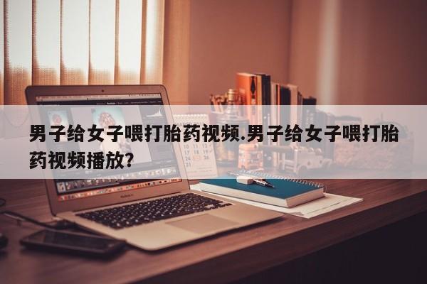 流产药在线购买微信男子给女子喂打胎药视频.男子给女子喂打胎药视频播放？