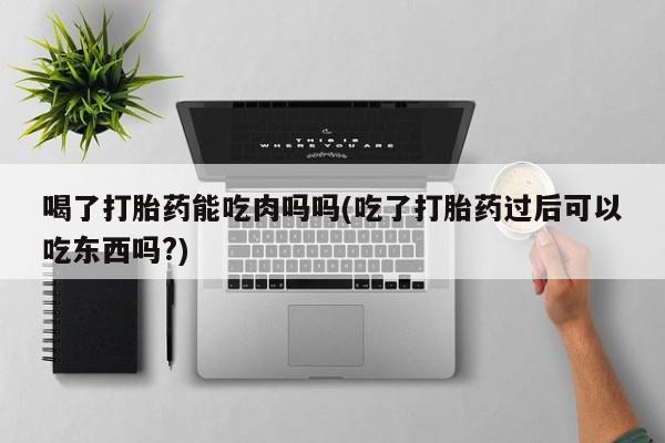 流产药在线购买微信喝了打胎药能吃肉吗吗(吃了打胎药过后可以吃东西吗?)