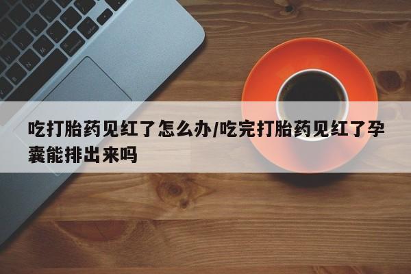 流产药在线购买微信吃打胎药见红了怎么办/吃完打胎药见红了孕囊能排出来吗