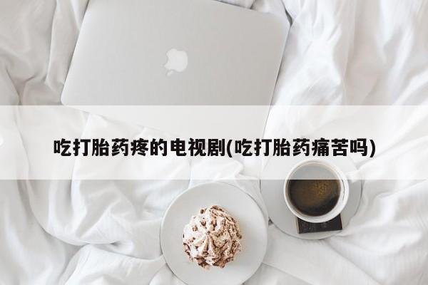 流产药在线购买微信吃打胎药疼的电视剧(吃打胎药痛苦吗)