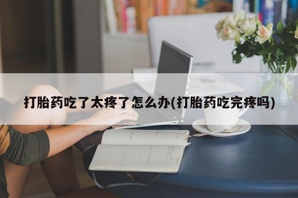 流产药在线购买微信打胎药吃了太疼了怎么办(打胎药吃完疼吗)