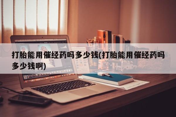 流产药在线购买微信打胎能用催经药吗多少钱(打胎能用催经药吗多少钱啊)