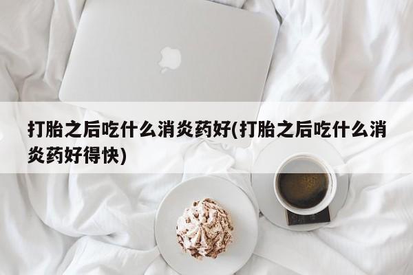 流产药在线购买微信打胎之后吃什么消炎药好(打胎之后吃什么消炎药好得快)