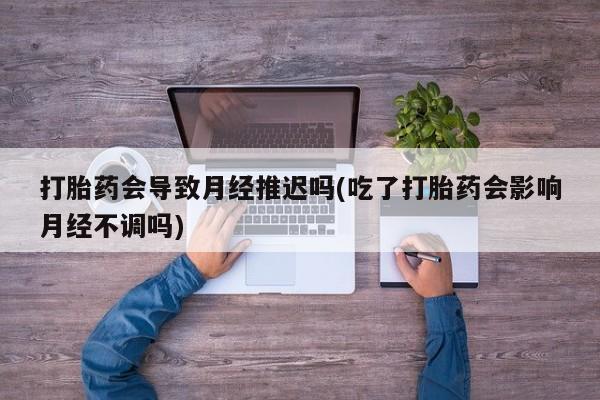 流产药在线购买微信打胎药会导致月经推迟吗(吃了打胎药会影响月经不调吗)