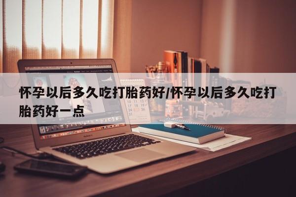 流产药在线购买微信怀孕以后多久吃打胎药好/怀孕以后多久吃打胎药好一点