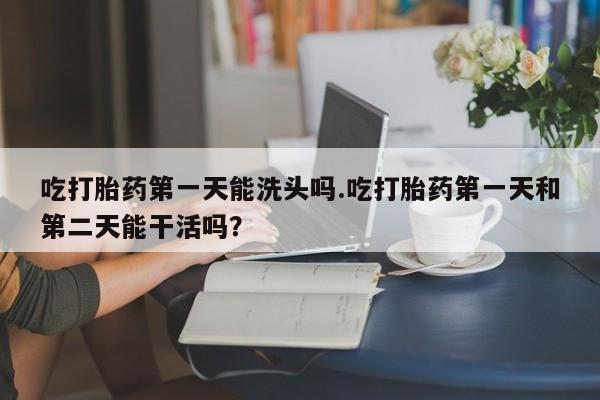 流产药在线购买微信吃打胎药第一天能洗头吗.吃打胎药第一天和第二天能干活吗？