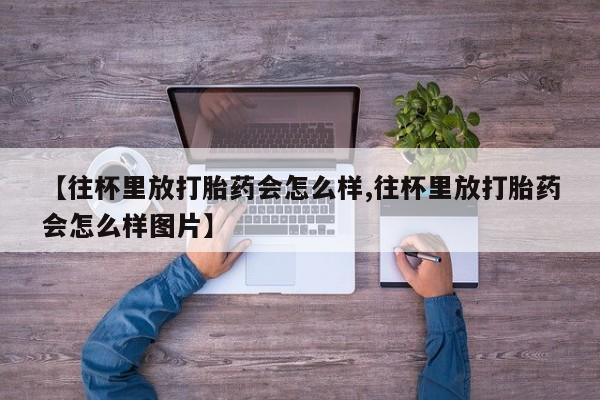 流产药在线购买微信【往杯里放打胎药会怎么样,往杯里放打胎药会怎么样图片】