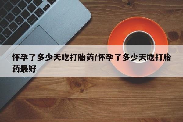 流产药在线购买微信怀孕了多少天吃打胎药/怀孕了多少天吃打胎药最好