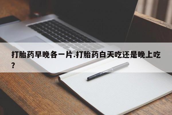 流产药在线购买微信打胎药早晚各一片.打胎药白天吃还是晚上吃？