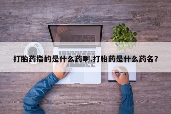流产药在线购买微信打胎药指的是什么药啊.打胎药是什么药名？
