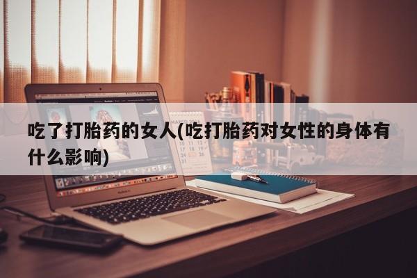 流产药在线购买微信吃了打胎药的女人(吃打胎药对女性的身体有什么影响)