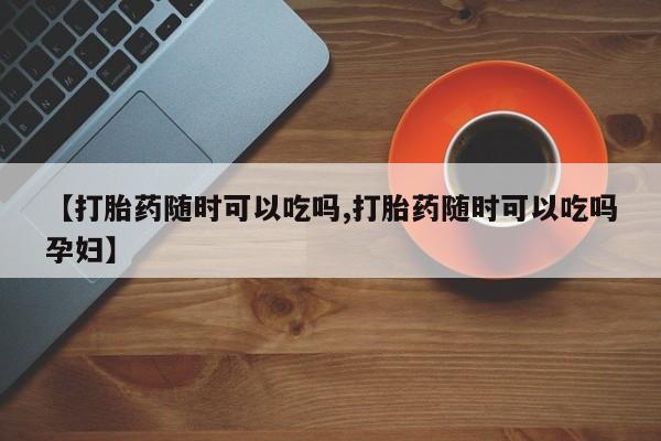 流产药在线购买微信【打胎药随时可以吃吗,打胎药随时可以吃吗孕妇】