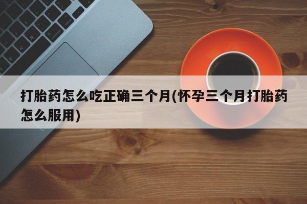 流产药在线购买微信打胎药怎么吃正确三个月(怀孕三个月打胎药怎么服用)