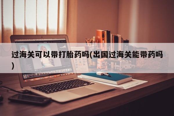 流产药在线购买微信过海关可以带打胎药吗(出国过海关能带药吗)