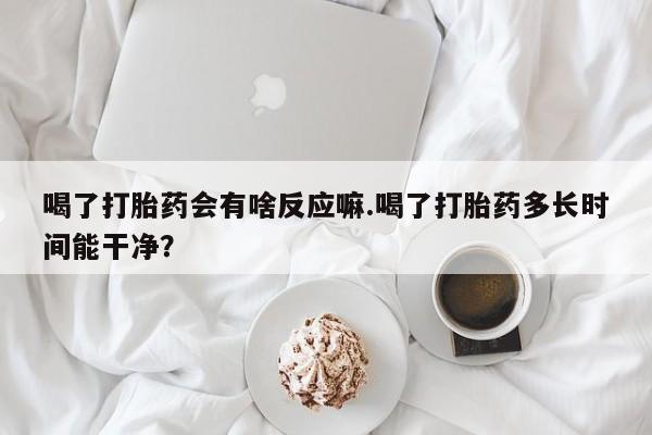 流产药在线购买微信喝了打胎药会有啥反应嘛.喝了打胎药多长时间能干净？