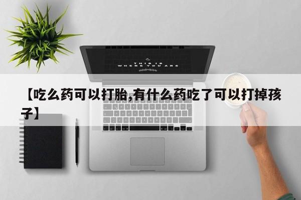 流产药在线购买微信【吃么药可以打胎,有什么药吃了可以打掉孩子】