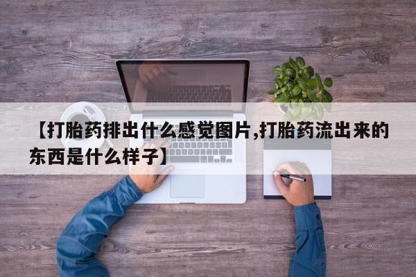 流产药在线购买微信【打胎药排出什么感觉图片,打胎药流出来的东西是什么样子】