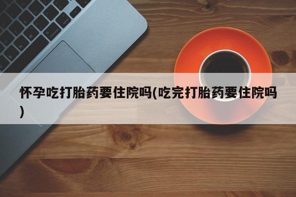 流产药在线购买微信怀孕吃打胎药要住院吗(吃完打胎药要住院吗)