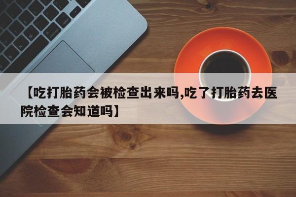 流产药在线购买微信【吃打胎药会被检查出来吗,吃了打胎药去医院检查会知道吗】
