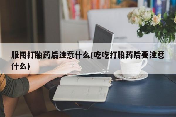 流产药在线购买微信服用打胎药后注意什么(吃吃打胎药后要注意什么)