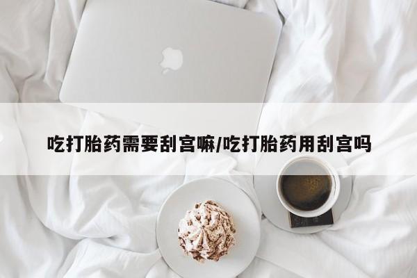 流产药在线购买微信吃打胎药需要刮宫嘛/吃打胎药用刮宫吗
