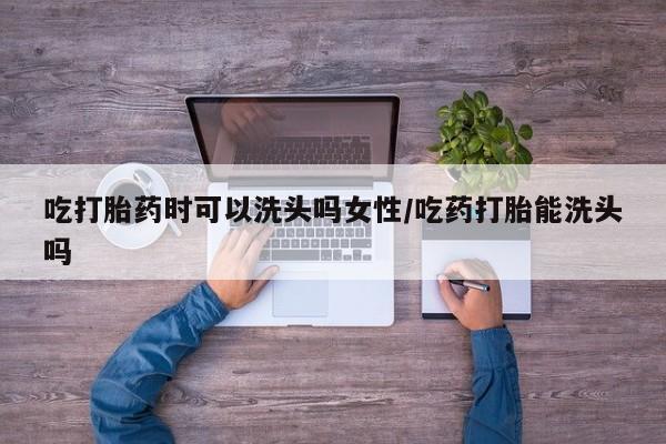 流产药在线购买微信吃打胎药时可以洗头吗女性/吃药打胎能洗头吗