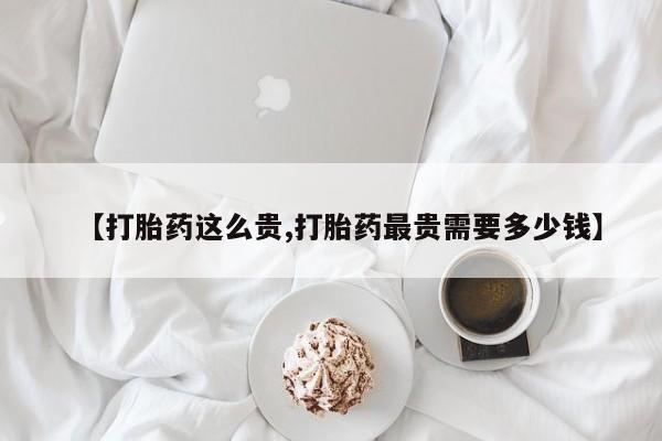 流产药在线购买微信【打胎药这么贵,打胎药最贵需要多少钱】