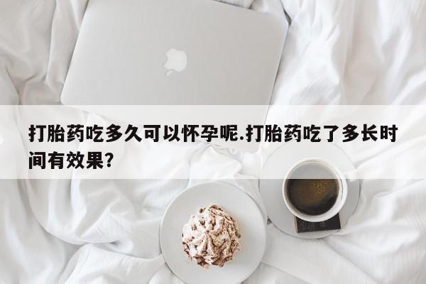 流产药在线购买微信打胎药吃多久可以怀孕呢.打胎药吃了多长时间有效果？