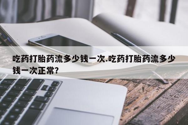 流产药在线购买微信吃药打胎药流多少钱一次.吃药打胎药流多少钱一次正常？