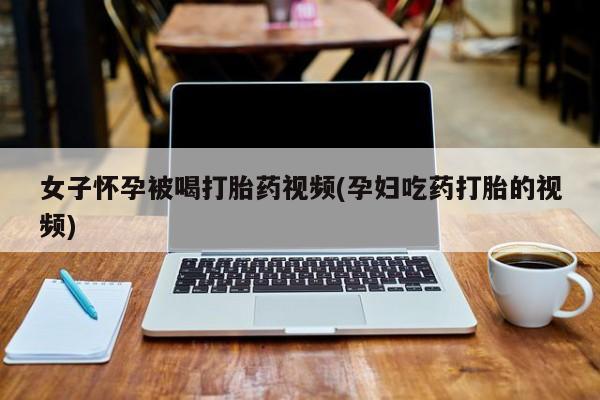 流产药在线购买微信女子怀孕被喝打胎药视频(孕妇吃药打胎的视频)