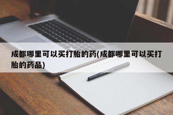 流产药在线购买微信成都哪里可以买打胎的药(成都哪里可以买打胎的药品)