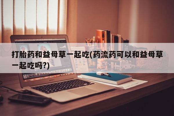 流产药在线购买微信打胎药和益母草一起吃(药流药可以和益母草一起吃吗?)