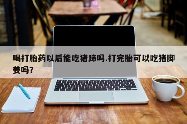 流产药在线购买微信喝打胎药以后能吃猪蹄吗.打完胎可以吃猪脚姜吗？