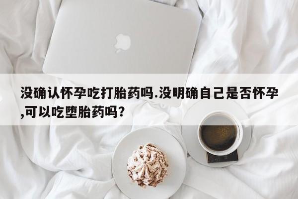 流产药在线购买微信没确认怀孕吃打胎药吗.没明确自己是否怀孕,可以吃堕胎药吗？