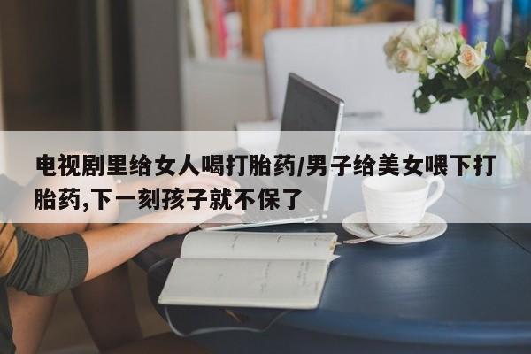 流产药在线购买微信电视剧里给女人喝打胎药/男子给美女喂下打胎药,下一刻孩子就不保了