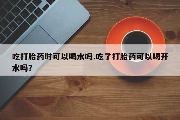 流产药在线购买微信吃打胎药时可以喝水吗.吃了打胎药可以喝开水吗？