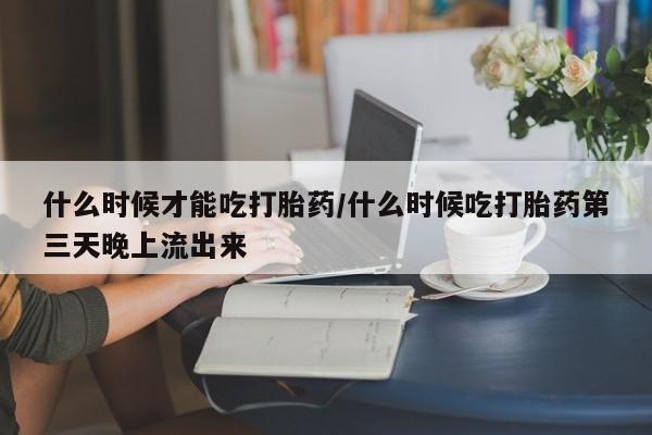 流产药在线购买微信什么时候才能吃打胎药/什么时候吃打胎药第三天晚上流出来
