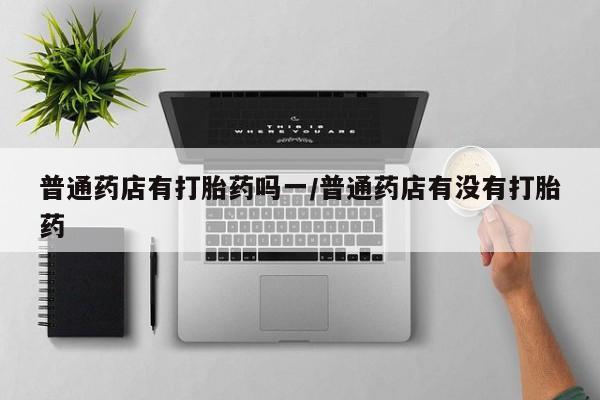 流产药在线购买微信普通药店有打胎药吗一/普通药店有没有打胎药