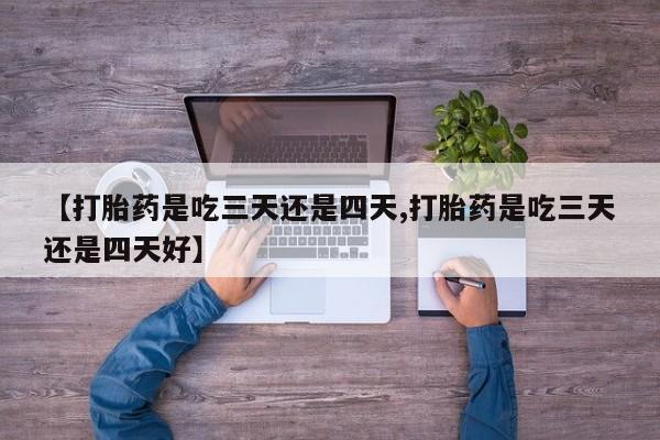 流产药在线购买微信【打胎药是吃三天还是四天,打胎药是吃三天还是四天好】