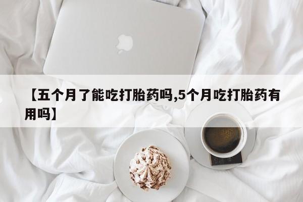 流产药在线购买微信【五个月了能吃打胎药吗,5个月吃打胎药有用吗】