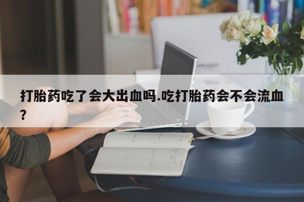 流产药在线购买微信打胎药吃了会大出血吗.吃打胎药会不会流血？