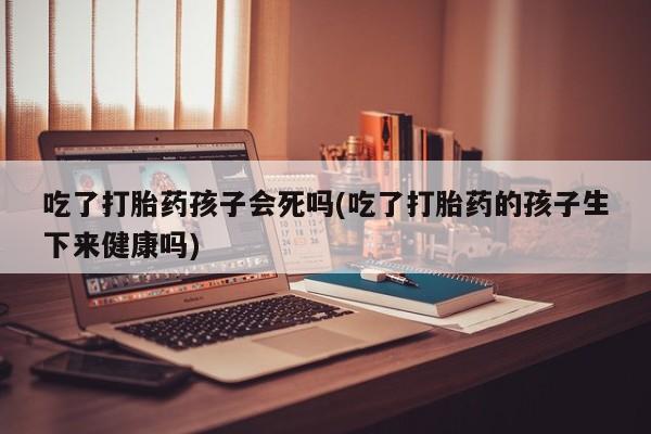 流产药在线购买微信吃了打胎药孩子会死吗(吃了打胎药的孩子生下来健康吗)