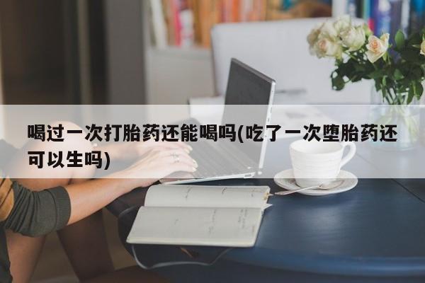 流产药在线购买微信喝过一次打胎药还能喝吗(吃了一次堕胎药还可以生吗)