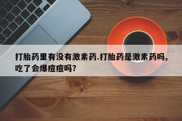 流产药在线购买微信打胎药里有没有激素药.打胎药是激素药吗,吃了会爆痘痘吗？