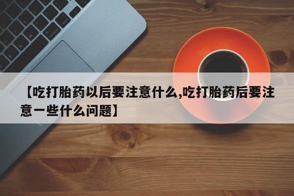 流产药在线购买微信【吃打胎药以后要注意什么,吃打胎药后要注意一些什么问题】