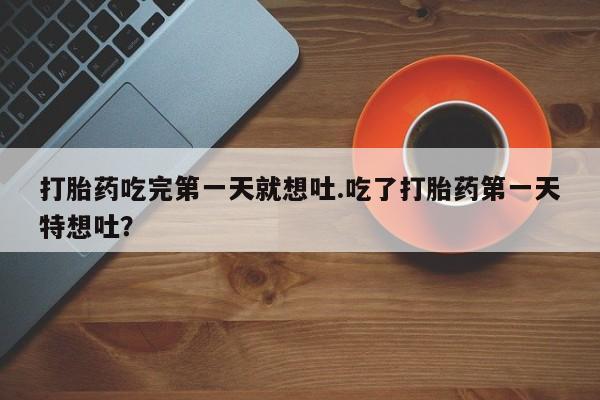 流产药在线购买微信打胎药吃完第一天就想吐.吃了打胎药第一天特想吐？