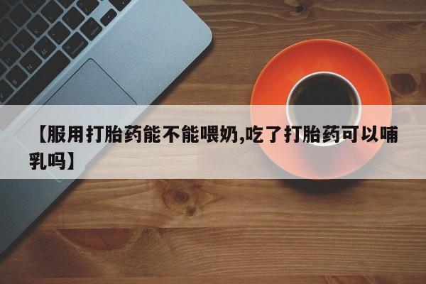 流产药在线购买微信【服用打胎药能不能喂奶,吃了打胎药可以哺乳吗】