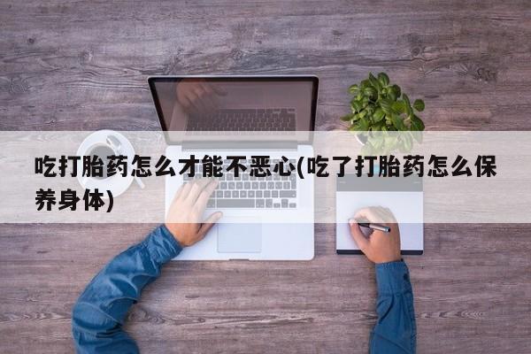 流产药在线购买微信吃打胎药怎么才能不恶心(吃了打胎药怎么保养身体)