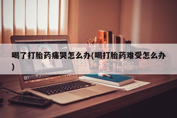 流产药在线购买微信喝了打胎药痛哭怎么办(喝打胎药难受怎么办)